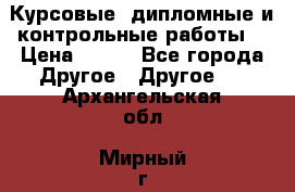 Курсовые, дипломные и контрольные работы! › Цена ­ 100 - Все города Другое » Другое   . Архангельская обл.,Мирный г.